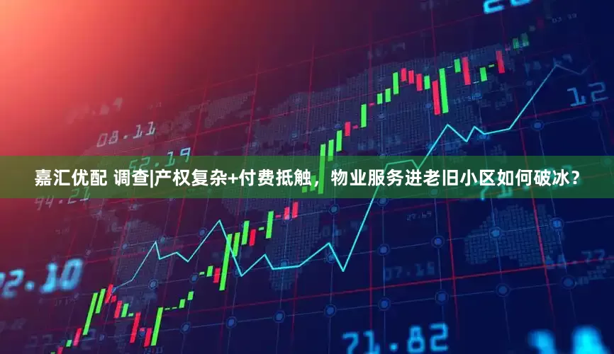 嘉汇优配 调查|产权复杂+付费抵触，物业服务进老旧小区如何破冰？