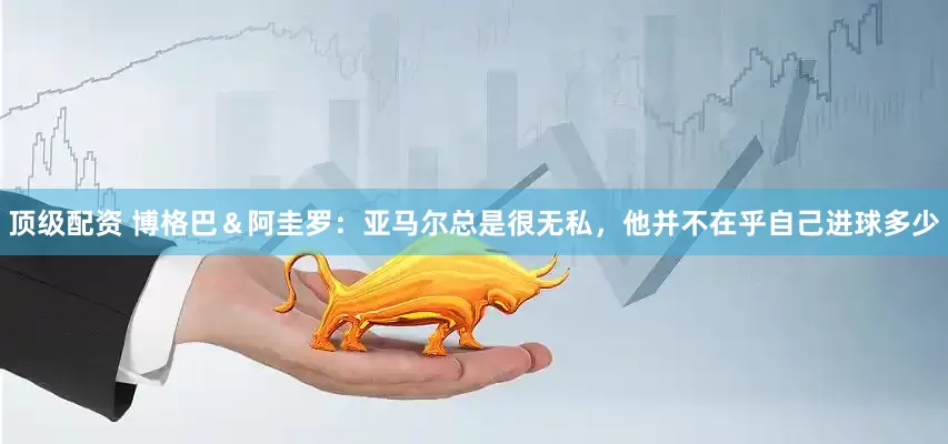 顶级配资 博格巴＆阿圭罗：亚马尔总是很无私，他并不在乎自己进球多少