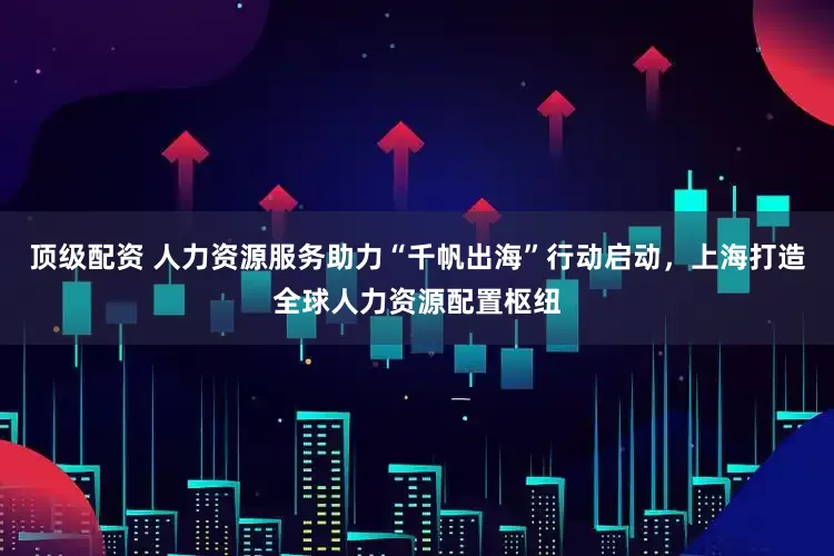 顶级配资 人力资源服务助力“千帆出海”行动启动，上海打造全球人力资源配置枢纽