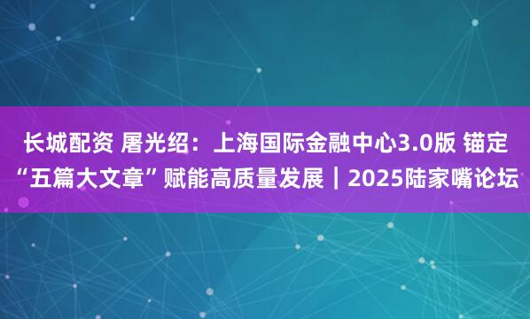 长城配资 屠光绍：上海国际金融中心3.0版 锚定“五篇大文章”赋能高质量发展｜2025陆家嘴论坛
