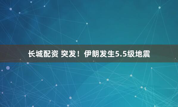长城配资 突发！伊朗发生5.5级地震