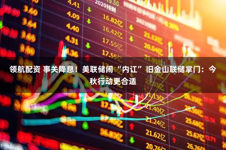领航配资 事关降息！美联储闹 “内讧” 旧金山联储掌门：今秋行动更合适