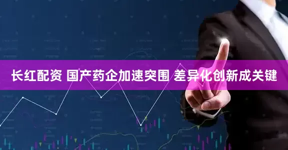 长红配资 国产药企加速突围 差异化创新成关键