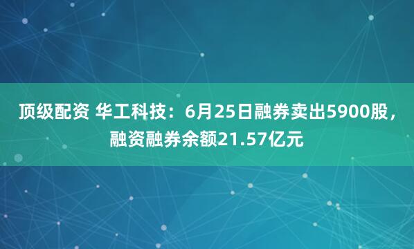 顶级配资 华工科技：6月25日融券卖出5900股，融资融券余额21.57亿元