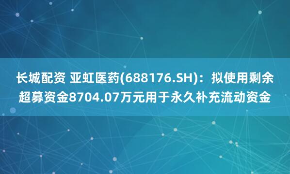 长城配资 亚虹医药(688176.SH)：拟使用剩余超募资金8704.07万元用于永久补充流动资金