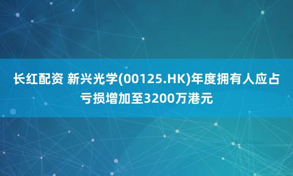长红配资 新兴光学(00125.HK)年度拥有人应占亏损增加至3200万港元