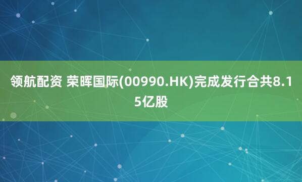 领航配资 荣晖国际(00990.HK)完成发行合共8.15亿股