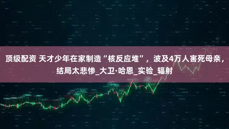 顶级配资 天才少年在家制造“核反应堆”，波及4万人害死母亲，结局太悲惨_大卫·哈恩_实验_辐射