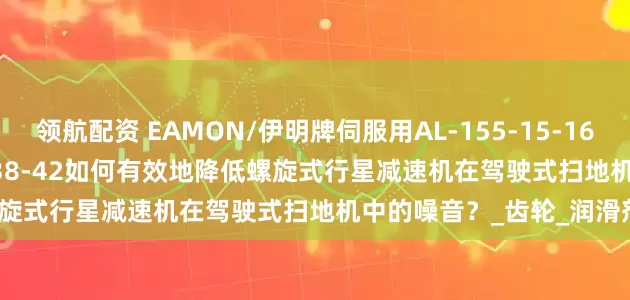 领航配资 EAMON/伊明牌伺服用AL-155-15-16-20-25-28-30-K5-35-38-42如何有效地降低螺旋式行星减速机在驾驶式扫地机中的噪音？_齿轮_润滑剂_措施