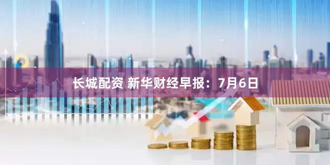 长城配资 新华财经早报：7月6日