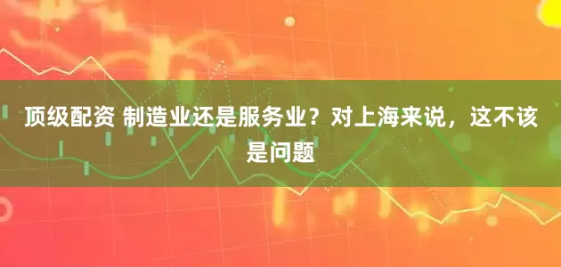 顶级配资 制造业还是服务业？对上海来说，这不该是问题