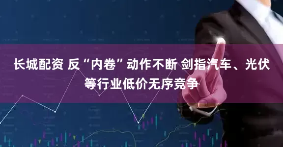 长城配资 反“内卷”动作不断 剑指汽车、光伏等行业低价无序竞争