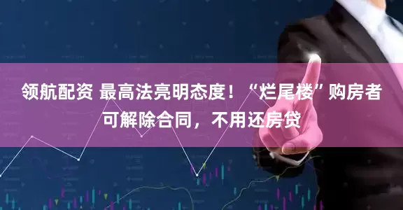 领航配资 最高法亮明态度！“烂尾楼”购房者可解除合同，不用还房贷