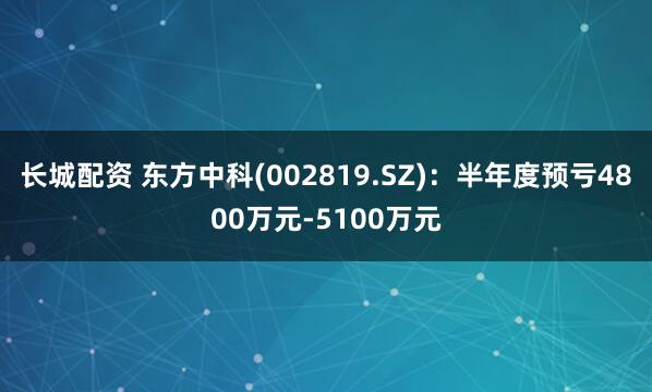 长城配资 东方中科(002819.SZ)：半年度预亏4800万元-5100万元