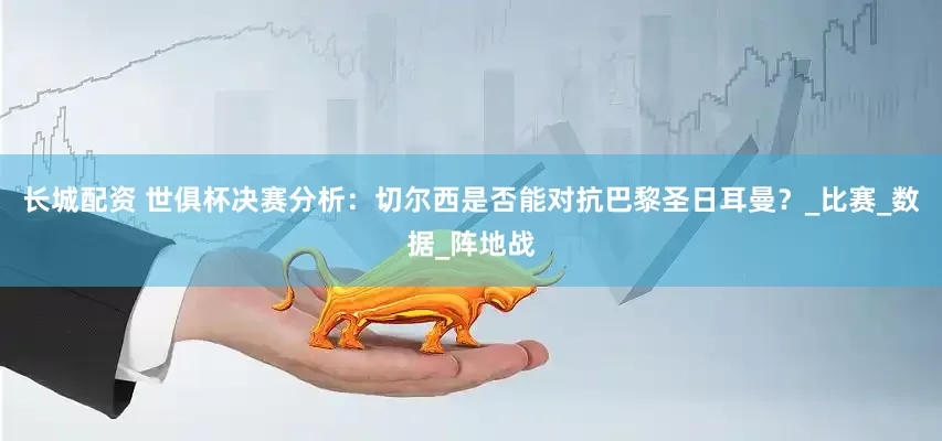 长城配资 世俱杯决赛分析：切尔西是否能对抗巴黎圣日耳曼？_比赛_数据_阵地战