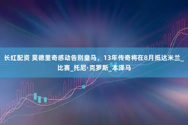 长红配资 莫德里奇感动告别皇马，13年传奇将在8月抵达米兰_比赛_托尼·克罗斯_本泽马