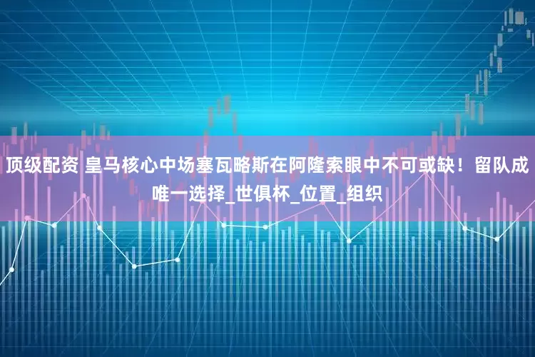顶级配资 皇马核心中场塞瓦略斯在阿隆索眼中不可或缺！留队成唯一选择_世俱杯_位置_组织