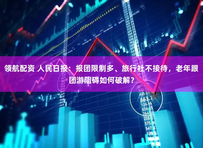 领航配资 人民日报：报团限制多、旅行社不接待，老年跟团游阻碍如何破解？